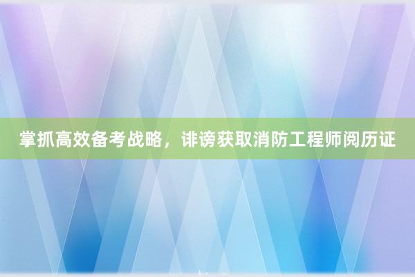 掌抓高效备考战略，诽谤获取消防工程师阅历证