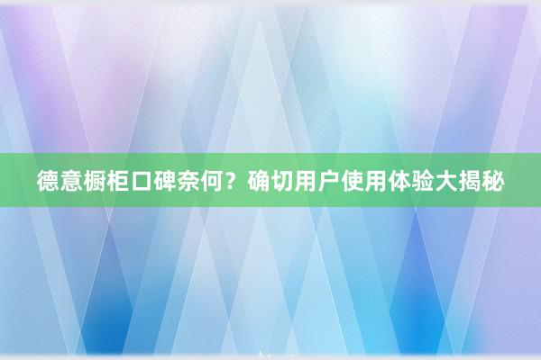 德意橱柜口碑奈何？确切用户使用体验大揭秘